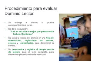 Procedimiento para evaluar
Dominio Lector
• Se entrega al alumno la prueba
correspondiente al curso.
• Se da la instrucción:
“Lee en voz alta lo mejor que puedas esta
lectura. Comienza.”
• Se sigue la lectura del alumno en una hoja de
observación, registrando las pausas,
errores y comentarios, para determinar la
calidad.
• Se cronometra y registra el tiempo exacto
de lectura, para el texto completo, para
determinar posteriormente la velocidad.
 
