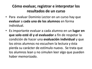 Cómo evaluar, registrar e interpretar los
resultados de un curso
• Para evaluar Dominio Lector en un curso hay que
evaluar a cada uno de los alumnos en forma
individual.
• Es importante evaluar a cada alumno en un lugar en
que solo esté él y el evaluador a fin de respetar la
condición de hacer una evaluación individual y que
los otros alumnos no escuchen la lectura y ésta
pierda su carácter de estímulo nuevo. Se trata que
los alumnos lean y no simulen leer algo que pueden
haber memorizado.
 