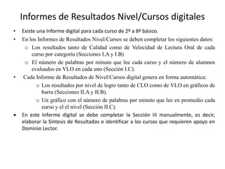 Informes de Resultados Nivel/Cursos digitales
• Existe una Informe digital para cada curso de 2º a 8º básico.
• En los Informes de Resultados Nivel/Cursos se deben completar los siguientes datos:
o Los resultados tanto de Calidad como de Velocidad de Lectura Oral de cada
curso por categoría (Secciones I.A y I.B)
o El número de palabras por minuto que lee cada curso y el número de alumnos
evaluados en VLO en cada uno (Sección I.C).
• Cada Informe de Resultados de Nivel/Cursos digital genera en forma automática:
o Los resultados por nivel de logro tanto de CLO como de VLO en gráficos de
barra (Secciones II.A y II.B).
o Un gráfico con el número de palabras por minuto que lee en promedio cada
curso y el el nivel (Sección II.C).
 En este Informe digital se debe completar la Sección III manualmente, es decir,
elaborar la Síntesis de Resultados e identificar a los cursos que requieren apoyo en
Dominio Lector.
 