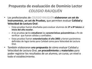 Propuesta de evaluación de Dominio Lector
COLEGIO RAUQUÉN
• Los profesionales de COLEGIO RAUQUÉN elaboraron un set de
instrumentos, un set de Pruebas, que permiten evaluar Calidad y
Velocidad de Lectura Oral:
– Estas pruebas fueron diseñadas para evaluar alumnos de 2º a 8º básico al
inicio del año escolar.
– A las pruebas se les estudiaron las características psicométricas a fin de
verificar que fueran válidas y confiables.
– Estas pruebas fueron estandarizadas el año 2002 y tienen parámetros
definidos de logro tanto para Calidad como para Velocidad de Lectura
Oral.
• También elaboraron una propuesta de cómo evaluar Calidad y
Velocidad de Lectura Oral, un procedimiento y materiales para
poder registrar los resultados de un alumno, un curso, un nivel o
todo el establecimiento.
 