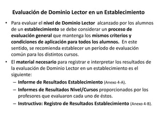 Evaluación de Dominio Lector en un Establecimiento
• Para evaluar el nivel de Dominio Lector alcanzado por los alumnos
de un establecimiento se debe considerar un proceso de
evaluación general que mantenga los mismos criterios y
condiciones de aplicación para todos los alumnos. En este
sentido, se recomienda establecer un período de evaluación
común para los distintos cursos.
• El material necesario para registrar e interpretar los resultados de
la evaluación de Dominio Lector en un establecimiento es el
siguiente:
– Informe de Resultados Establecimiento (Anexo 4-A).
– Informes de Resultados Nivel/Cursos proporcionados por los
profesores que evaluaron cada uno de éstos.
– Instructivo: Registro de Resultados Establecimiento (Anexo 4-B).
 