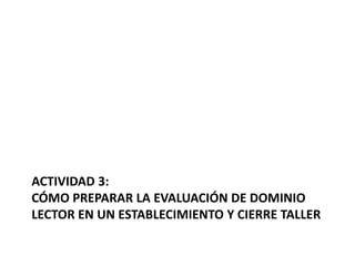 ACTIVIDAD 3:
CÓMO PREPARAR LA EVALUACIÓN DE DOMINIO
LECTOR EN UN ESTABLECIMIENTO Y CIERRE TALLER
 