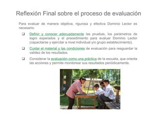 Para evaluar de manera objetiva, rigurosa y efectiva Dominio Lector es
necesario:
 Definir y conocer adecuadamente las pruebas, los parámetros de
logro esperados y el procedimiento para evaluar Dominio Lector
(capacitarse y ejercitar a nivel individual y/o grupo establecimiento).
 Cuidar el material y las condiciones de evaluación para resguardar la
validez de los resultados.
 Considerar la evaluación como una práctica de la escuela, que orienta
las acciones y permite monitorear sus resultados periódicamente.
Reflexión Final sobre el proceso de evaluación
 