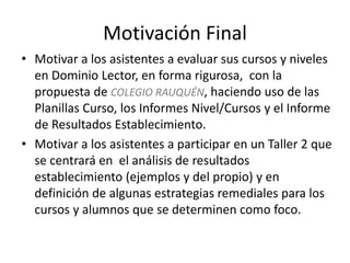 Motivación Final
• Motivar a los asistentes a evaluar sus cursos y niveles
en Dominio Lector, en forma rigurosa, con la
propuesta de COLEGIO RAUQUÉN, haciendo uso de las
Planillas Curso, los Informes Nivel/Cursos y el Informe
de Resultados Establecimiento.
• Motivar a los asistentes a participar en un Taller 2 que
se centrará en el análisis de resultados
establecimiento (ejemplos y del propio) y en
definición de algunas estrategias remediales para los
cursos y alumnos que se determinen como foco.
 