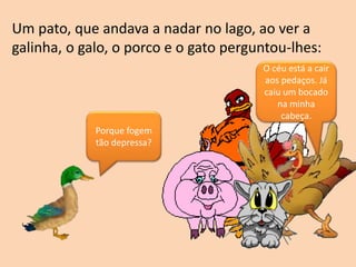 Porque fogem
tão depressa?
O céu está a cair
aos pedaços. Já
caiu um bocado
na minha
cabeça.
Um pato, que andava a nadar no lago, ao ver a
galinha, o galo, o porco e o gato perguntou-lhes:
 