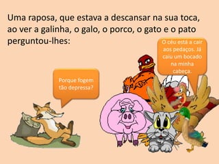 Porque fogem
tão depressa?
O céu está a cair
aos pedaços. Já
caiu um bocado
na minha
cabeça.
Uma raposa, que estava a descansar na sua toca,
ao ver a galinha, o galo, o porco, o gato e o pato
perguntou-lhes:
 