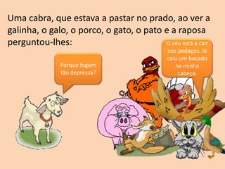 Uma cabra, que estava a pastar no prado, ao ver a
galinha, o galo, o porco, o gato, o pato e a raposa
perguntou-lhes:
Porque fogem
tão depressa?
O céu está a cair
aos pedaços. Já
caiu um bocado
na minha
cabeça.
 