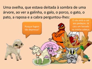 Uma ovelha, que estava deitada à sombra de uma
árvore, ao ver a galinha, o galo, o porco, o gato, o
pato, a raposa e a cabra perguntou-lhes:
Porque fogem
tão depressa?
O céu está a cair
aos pedaços. Já
caiu um bocado
na minha cabeça.
 