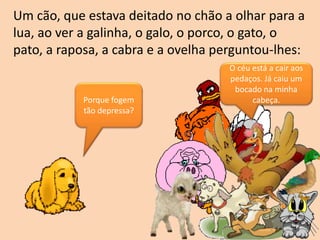Um cão, que estava deitado no chão a olhar para a
lua, ao ver a galinha, o galo, o porco, o gato, o
pato, a raposa, a cabra e a ovelha perguntou-lhes:
Porque fogem
tão depressa?
O céu está a cair aos
pedaços. Já caiu um
bocado na minha
cabeça.
 