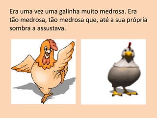 Era uma vez uma galinha muito medrosa. Era
tão medrosa, tão medrosa que, até a sua própria
sombra a assustava.
 