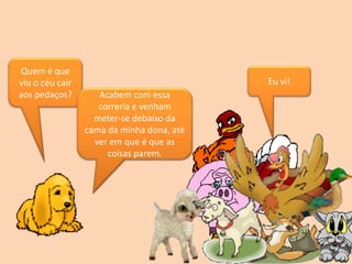 Quem é que
viu o céu cair
aos pedaços?
Eu vi!
Acabem com essa
correria e venham
meter-se debaixo da
cama da minha dona, até
ver em que é que as
coisas parem.
 