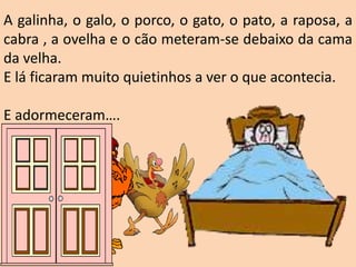 A galinha, o galo, o porco, o gato, o pato, a raposa, a
cabra , a ovelha e o cão meteram-se debaixo da cama
da velha.
E lá ficaram muito quietinhos a ver o que acontecia.
E adormeceram….
 