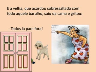 E a velha, que acordou sobressaltada com
todo aquele barulho, saiu da cama e gritou:
- Todos lá para fora!
 