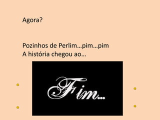Agora?
Pozinhos de Perlim…pim…pim
A história chegou ao…
 