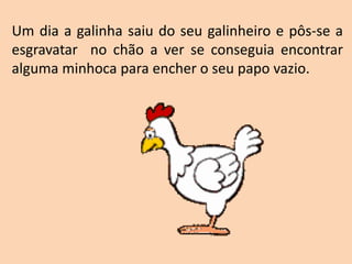 Um dia a galinha saiu do seu galinheiro e pôs-se a
esgravatar no chão a ver se conseguia encontrar
alguma minhoca para encher o seu papo vazio.
 