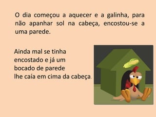 O dia começou a aquecer e a galinha, para
não apanhar sol na cabeça, encostou-se a
uma parede.
Ainda mal se tinha
encostado e já um
bocado de parede
lhe caía em cima da cabeça.
 