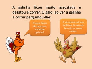 A galinha ficou muito assustada e
desatou a correr. O galo, ao ver a galinha
a correr perguntou-lhe:
Porque foges
tão depressa,
comadre
galinha?
O céu está a cair aos
pedaços. Já caiu um
bocado na minha
cabeça.
 