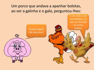 Um porco que andava a apanhar bolotas,
ao ver a galinha e o galo, perguntou-lhes:
Porque fogem
tão depressa?
O céu está a cair
aos pedaços. Já
caiu um bocado
na minha
cabeça.
 