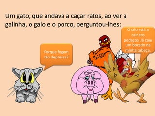 Um gato, que andava a caçar ratos, ao ver a
galinha, o galo e o porco, perguntou-lhes:
Porque fogem
tão depressa?
O céu está a
cair aos
pedaços. Já caiu
um bocado na
minha cabeça.
 
