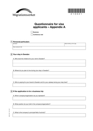 Questionnaire for visa
                                                         applicants – Appendix A
                                                          Business

                                                          Conference visit




                       1 Personal particulars
                         Surname                                                                         Date of birth (yr, mth, day)


                         Given names (in full)




                       2 Your stay in Sweden

                         A. Who took the initiative for your visit to Sweden?




                         B. Where do you plan to live during your stay in Sweden?




                         C. Who is paying for your travel to Sweden and for your upkeep during your stay here?




                       3 If the application is for a business trip

                         A. Which company/organization do you represent?




                         B. What position do you hold in the company/organization?
MIGR 210021 ÅM 01597




                         C. What is the company's principal field of activity?
 