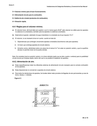 Anexo 5
Instalaciones de Categorías Doméstica y Comercial de Gas Natural
36 de 72
V = Volumen mínimo para el buen funcionamiento.
A = Alimentación de aire para la combustión.
S = Salida de aire viciado (productos de combustión).
A = Aireación rápida.
4.4.1 Reglas para el volumen mínimo.
a) El volumen bruto, del local debe ser superior o por lo menos igual a 8 m3
, este volumen es válido para los aparatos
no estancos no conectados y también para los aparatos no estancos conectados.
b) Solamente el aparato: calentador de agua instantáneo no conectado es el que requiere 15 m
3
.
c) El volumen, no es necesario tomar en cuenta cuando se trata de:
1) Dependencias que contengan únicamente aparatos conectados (local técnico solo para aparatos).
2) Un local, que contenga aparatos de circuito estanco.
3) Armarios cocina, abriéndose sobre una pieza de al menos 8 m
3
sin estar en posición central, y que la superficie
del piso no permita morar con la puerta cerrada.
Nota. Se considera local en posición central, si no tiene abriente (parte que se abre, puerta o ventana) para la posibilidad
circuito de aire por limpieza rápida, dentro del cual no es posible la instalación de aparatos.
4.4.2. Alimentación de aire.
a) Estas especificaciones tratan los diferentes sistemas de alimentación de aire necesario para la correcta combustión
en los aparatos.
b) Estas disposiciones no conciernen a aparatos de circuito estanco.
c) Para todos los demás tipos de aparatos, los locales deben estar provistos de llegadas de aire permanentes ya sea de
forma directa, o indirecta.
Figura 4.1.
 