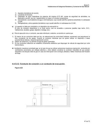 Anexo 5
Instalaciones de Categorías Doméstica y Comercial de Gas Natural
47 de 72
1) Aparatos domésticos de cocción.
2) Lavadoras de limpieza.
3) Calentador de agua instantáneo de potencia útil máxima 8.72 kW, consta de seguridad de atmósfera, es
destinado a puntos uso con requerimiento no mayor a 5 minutos consecutivos.
4) Generadores o acumuladores de agua o termotanques, cuyo caudal calorífico (potencia absorbida) no sobrepase
2.3 kW.
5) Refrigeradores y otros aparatos domésticos cuyo caudal calorífico no sobrepasa los 2.3 kW.
a) Un aparato no debe ser conectado a un dispositivo de evacuación si:
El tubo de conexión desemboca a un local vecino, que es accesible a personas (pasillos bajo techo, W.C.,
habitaciones, escalera, garaje, depósito o bodega, etc.).
c) Para la ejecución de un conducto, sea este individual o colectivo, se tendrá en cuenta que:
1) El interior de los conductos debe ser liso, sin alteraciones de continuidad (rebabas, escalones) que perjudiquen la
libre circulación de los gases. Cuando el conducto individual que se quiera utilizar no responda a estas
características básicas, requerirá aprobación previa.
2) Deben ser estancos y no permitir la fuga de gases quemados.
3) En los conductos colectivos se instalarán únicamente artefactos que dispongan de válvula de seguridad por corte
total de llama.
d) Ventilación mecánica controlada gas: en el caso de que se utilicen extractores mecánicos (extracción producida por
ventiladores accionados por energía eléctrica u otra) deberá cumplirse la condición ineludible de que posean
dispositivo de bloqueo total de gas en caso de interrupción de la energía utilizada o fallas mecánicas del forzador
de tiraje.
4.4.3.2.2. Conducto de conexión a un conducto de evacuación.
Figura 4.22
Pendiente > 3%
L
 