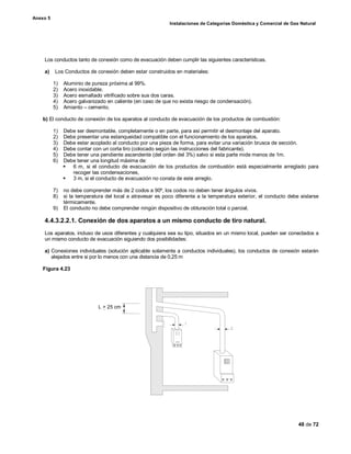 Anexo 5
Instalaciones de Categorías Doméstica y Comercial de Gas Natural
48 de 72
Los conductos tanto de conexión como de evacuación deben cumplir las siguientes características.
a) Los Conductos de conexión deben estar construidos en materiales:
1) Aluminio de pureza próxima al 99%.
2) Acero inoxidable.
3) Acero esmaltado vitrificado sobre sus dos caras.
4) Acero galvanizado en caliente (en caso de que no exista riesgo de condensación).
5) Amianto – cemento.
b) El conducto de conexión de los aparatos al conducto de evacuación de los productos de combustión:
1) Debe ser desmontable, completamente o en parte, para así permitir el desmontaje del aparato.
2) Debe presentar una estanqueidad compatible con el funcionamiento de los aparatos,
3) Debe estar acoplado al conducto por una pieza de forma, para evitar una variación brusca de sección.
4) Debe contar con un corta tiro (colocado según las instrucciones del fabricante).
5) Debe tener una pendiente ascendente (del orden del 3%) salvo si esta parte mide menos de 1m.
6) Debe tener una longitud máxima de:
§ 6 m, si el conducto de evacuación de los productos de combustión está especialmente arreglado para
recoger las condensaciones,
§ 3 m, si el conducto de evacuación no consta de este arreglo.
7) no debe comprender más de 2 codos a 90º, los codos no deben tener ángulos vivos.
8) si la temperatura del local a atravesar es poco diferente a la temperatura exterior, el conducto debe aislarse
térmicamente.
9) El conducto no debe comprender ningún dispositivo de obturación total o parcial.
4.4.3.2.2.1. Conexión de dos aparatos a un mismo conducto de tiro natural.
Los aparatos, incluso de usos diferentes y cualquiera sea su tipo, situados en un mismo local, pueden ser conectados a
un mismo conducto de evacuación siguiendo dos posibilidades:
a) Conexiones individuales (solución aplicable solamente a conductos individuales), los conductos de conexión estarán
alejados entre si por lo menos con una distancia de 0,25 m
Figura 4.23
L > 25 cm
 