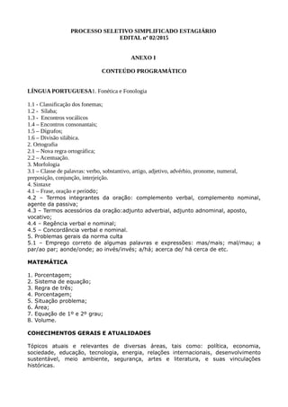 PROCESSO SELETIVO SIMPLIFICADO ESTAGIÁRIO
EDITAL nº 02/2015
ANEXO I
CONTEÚDO PROGRAMÁTICO
LÍNGUA PORTUGUESA1. Fonética e Fonologia
1.1 - Classificação dos fonemas;
1.2 - Sílaba;
1.3 - Encontros vocálicos
1.4 – Encontros consonantais;
1.5 – Dígrafos;
1.6 – Divisão silábica.
2. Ortografia
2.1 – Nova regra ortográfica;
2.2 – Acentuação.
3. Morfologia
3.1 – Classe de palavras: verbo, sobstantivo, artigo, adjetivo, advérbio, pronome, numeral,
preposição, conjunção, interjeição.
4. Sintaxe
4.1 – Frase, oração e período;
4.2 – Termos integrantes da oração: complemento verbal, complemento nominal,
agente da passiva;
4.3 – Termos acessórios da oração:adjunto adverbial, adjunto adnominal, aposto,
vocativo;
4.4 – Regência verbal e nominal;
4.5 – Concordância verbal e nominal.
5. Problemas gerais da norma culta
5.1 – Emprego correto de algumas palavras e expressões: mas/mais; mal/mau; a
par/ao par; aonde/onde; ao invés/invés; a/há; acerca de/ há cerca de etc.
MATEMÁTICA
1. Porcentagem;
2. Sistema de equação;
3. Regra de três;
4. Porcentagem;
5. Situação problema;
6. Área;
7. Equação de 1º e 2º grau;
8. Volume.
COHECIMENTOS GERAIS E ATUALIDADES
Tópicos atuais e relevantes de diversas áreas, tais como: política, economia,
sociedade, educação, tecnologia, energia, relações internacionais, desenvolvimento
sustentável, meio ambiente, segurança, artes e literatura, e suas vinculações
históricas.
 