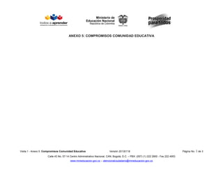 ANEXO 5: COMPROMISOS COMUNIDAD EDUCATIVA
Visita 1 - Anexo 5: Compromisos Comunidad Educativa Versión 20130118 Página No. 1 de 3
Calle 43 No. 57-14 Centro Administrativo Nacional, CAN, Bogotá, D.C. – PBX: (057) (1) 222 2800 - Fax 222 4953
www.mineducacion.gov.co – atencionalciudadano@mineducacion.gov.co
 