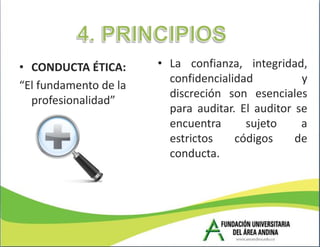• CONDUCTA ÉTICA:      • La confianza, integridad,
                         confidencialidad          y
“El fundamento de la
                         discreción son esenciales
  profesionalidad”
                         para auditar. El auditor se
                         encuentra      sujeto     a
                         estrictos    códigos     de
                         conducta.
 