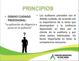 • DEBIDO CUIDADO              • Los auditores proceden con el
                                debido cuidado, de acuerdo con
  PROFESIONAL:
                                la importancia de la tarea que
“La aplicación de diligencia y desempeñan y la confianza
  juicio en la auditoría”       depositada en ellos por el
                                cliente de la auditoría y por
                                otras partes interesadas. Un
                                factor importante es tener la
                                competencia necesaria.
 