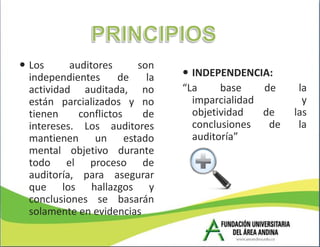  Los      auditores     son
  independientes      de   la    INDEPENDENCIA:
  actividad auditada, no        “La     base    de     la
  están parcializados y no        imparcialidad         y
  tienen     conflictos   de      objetividad   de    las
  intereses. Los auditores        conclusiones   de    la
  mantienen un estado             auditoría”
  mental objetivo durante
  todo el proceso de
  auditoría, para asegurar
  que los hallazgos y
  conclusiones se basarán
  solamente en evidencias
 