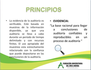 • La evidencia de la auditoría es   • EVIDENCIA:
  verificable. Está basada en
  muestras de la información
                                    “La base racional para llegar
  disponible, ya que una              a     conclusiones       de
  auditoría se lleva a cabo           auditoría confiables y
  durante un periodo de tiempo        reproducibles en un
  delimitado y con recursos           proceso de auditoría ”
  finitos. El uso apropiado del
  muestreo esta estrechamente
  relacionado con la confianza
  que puede depositarse en las
  conclusiones de la auditoría.
 