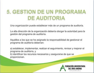 Una organización puede establecer más de un programa de auditoría.

La alta dirección de la organización debería otorgar la autoridad para la
gestión del programa de auditoría.

Aquéllos a los que se ha asignado la responsabilidad de gestionar el
programa de auditoría deberían:

a) establecer, implementar, realizar el seguimiento, revisar y mejorar el
programa de auditoría, y
b) identificar los recursos necesarios y asegurarse de que se
proporcionan.
 
