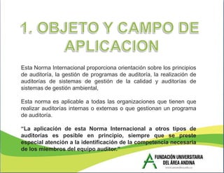 Esta Norma Internacional proporciona orientación sobre los principios
de auditoría, la gestión de programas de auditoría, la realización de
auditorías de sistemas de gestión de la calidad y auditorías de
sistemas de gestión ambiental,

Esta norma es aplicable a todas las organizaciones que tienen que
realizar auditorías internas o externas o que gestionan un programa
de auditoría.

“La aplicación de esta Norma Internacional a otros tipos de
auditorías es posible en principio, siempre que se preste
especial atención a la identificación de la competencia necesaria
de los miembros del equipo auditor.”
 