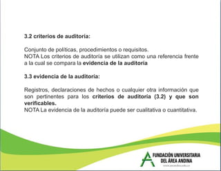 3.2 criterios de auditoría:

Conjunto de políticas, procedimientos o requisitos.
NOTA Los criterios de auditoría se utilizan como una referencia frente
a la cual se compara la evidencia de la auditoría

3.3 evidencia de la auditoría:

Registros, declaraciones de hechos o cualquier otra información que
son pertinentes para los criterios de auditoría (3.2) y que son
verificables.
NOTA La evidencia de la auditoría puede ser cualitativa o cuantitativa.
 