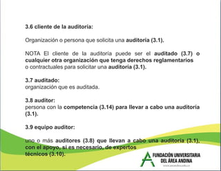 3.6 cliente de la auditoría:

Organización o persona que solicita una auditoría (3.1).

NOTA El cliente de la auditoría puede ser el auditado (3.7) o
cualquier otra organización que tenga derechos reglamentarios
o contractuales para solicitar una auditoría (3.1).

3.7 auditado:
organización que es auditada.

3.8 auditor:
persona con la competencia (3.14) para llevar a cabo una auditoría
(3.1).

3.9 equipo auditor:

uno o más auditores (3.8) que llevan a cabo una auditoría (3.1),
con el apoyo, si es necesario, de expertos
técnicos (3.10).
 
