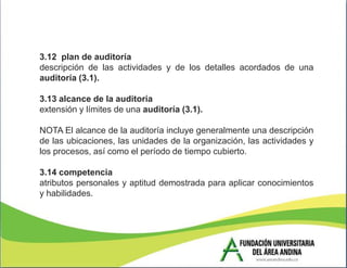 3.12 plan de auditoría
descripción de las actividades y de los detalles acordados de una
auditoría (3.1).

3.13 alcance de la auditoría
extensión y límites de una auditoría (3.1).

NOTA El alcance de la auditoría incluye generalmente una descripción
de las ubicaciones, las unidades de la organización, las actividades y
los procesos, así como el período de tiempo cubierto.

3.14 competencia
atributos personales y aptitud demostrada para aplicar conocimientos
y habilidades.
 