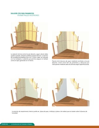 SOLUCIÓN TIPO PARA PARAMENTOS 
PERIMETRALES INTERIORES 
La aislación térmica entre los pie derecho, según cálculo debe 
quedar ajustada, evitando posibles puentes térmicos. La barrera 
de humedad de polietileno de e min = 0.2mm debe ser colocada 
con los traslapes y cuidando que permita asegurar el sellado 
contra el vapor generado en el interior. 
La solución de revestimiento interior puede ser placas de yeso, molduras o placas de madera que se instalan sobre la barrera de 
humedad. 
PAGINA 604 La Construcción de Viviendas en Madera 
Fijación de la barrera de vapor mediante corchetes a los pie 
derecho. Unión entre film de polietileno y aberturas por 
interruptores mediante sellos de siliconas según específicaciones. 
 
