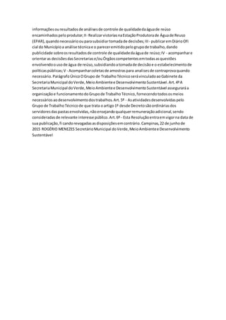 informaçõesouresultadosde análisesde controle de qualidadedaáguade reúso
encaminhadospeloprodutor;II- RealizarvistoriasnaEstaçãoProdutorade Águade Reuso
(EPAR),quandonecessárioouparasubsidiartomadade decisões;III - publicaremDiárioOfi
cial do Municípioa análise técnicae o pareceremitidopelogrupode trabalho,dando
publicidade sobreosresultadosde controle de qualidadedaáguade reúso;IV - acompanhare
orientaras decisõesdasSecretariase/ouÓrgãoscompetentesemtodasasquestões
envolvendoousode água de reúso,subsidiandoatomadade decisãoe o estabelecimentode
políticaspúblicas;V - Acompanharcoletasde amostraspara analisesde contraprovaquando
necessário.ParágrafoÚnicoOGrupo de TrabalhoTécnicoserávinculadoaoGabinete da
SecretariaMunicipal doVerde,MeioAmbientee DesenvolvimentoSustentável.Art.4ºA
SecretariaMunicipal doVerde,MeioAmbientee DesenvolvimentoSustentável asseguraráa
organizaçãoe funcionamentodoGrupode TrabalhoTécnico,fornecendotodososmeios
necessáriosaodesenvolvimentodostrabalhos.Art.5º - Asatividadesdesenvolvidaspelo
Grupo de TrabalhoTécnicode que trata o artigo1º desde Decretosãoordináriasdos
servidoresdas pastasenvolvidas,nãoensejandoqualquerremuneraçãoadicional,sendo
consideradasde relevante interesse público.Art.6º - Esta Resoluçãoentraemvigorna data de
sua publicação,fi candorevogadasasdisposiçõesemcontrário.Campinas,22 de junhode
2015 ROGÉRIO MENEZES SecretárioMunicipal doVerde,MeioAmbientee Desenvolvimento
Sustentável
 
