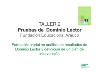 TALLER 2
Pruebas de Dominio Lector
Fundación Educacional Arauco
Formación inicial en análisis de resultados de
Dominio Lector y definición de un plan de
intervención
 