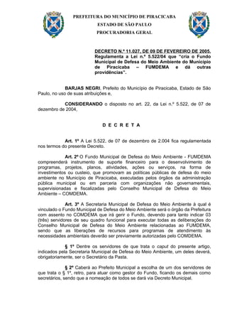 PREFEITURA DO MUNICÍPIO DE PIRACICABA
                           ESTADO DE SÃO PAULO
                           PROCURADORIA GERAL



                          DECRETO N.º 11.027, DE 09 DE FEVEREIRO DE 2005.
                          Regulamenta a Lei n.º 5.522/04 que “cria o Fundo
                          Municipal de Defesa do Meio Ambiente do Município
                          de Piracicaba – FUMDEMA e dá outras
                          providências”.


             BARJAS NEGRI, Prefeito do Município de Piracicaba, Estado de São
Paulo, no uso de suas atribuições e,

           CONSIDERANDO o disposto no art. 22, da Lei n.º 5.522, de 07 de
dezembro de 2004,


                              D E C R E T A


            Art. 1º A Lei 5.522, de 07 de dezembro de 2.004 fica regulamentada
nos termos do presente Decreto.

             Art. 2º O Fundo Municipal de Defesa do Meio Ambiente - FUMDEMA
compreenderá instrumento de suporte financeiro para o desenvolvimento de
programas, projetos, planos, atividades, ações ou serviços, na forma de
investimentos ou custeio, que promovam as políticas públicas de defesa do meio
ambiente no Município de Piracicaba, executadas pelos órgãos da administração
pública municipal ou em parceria com organizações não governamentais,
supervisionadas e fiscalizadas pelo Conselho Municipal de Defesa do Meio
Ambiente – COMDEMA.

              Art. 3º A Secretaria Municipal de Defesa do Meio Ambiente à qual é
vinculado o Fundo Municipal de Defesa do Meio Ambiente será o órgão da Prefeitura
com assento no COMDEMA que irá gerir o Fundo, devendo para tanto indicar 03
(três) servidores de seu quadro funcional para executar todas as deliberações do
Conselho Municipal de Defesa do Meio Ambiente relacionadas ao FUMDEMA,
sendo que as liberações de recursos para programas de atendimento às
necessidades ambientais deverão ser previamente autorizadas pelo COMDEMA.

             § 1º Dentre os servidores de que trata o caput do presente artigo,
indicados pela Secretaria Municipal de Defesa do Meio Ambiente, um deles deverá,
obrigatoriamente, ser o Secretário da Pasta.

              § 2º Caberá ao Prefeito Municipal a escolha de um dos servidores de
que trata o § 1º, retro, para atuar como gestor do Fundo, ficando os demais como
secretários, sendo que a nomeação de todos se dará via Decreto Municipal.
 