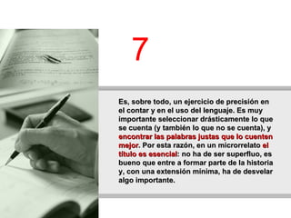 Es, sobre todo, un ejercicio de precisión en el contar y en el uso del lenguaje. Es muy importante seleccionar drásticamente lo que se cuenta (y también lo que no se cuenta), y  encontrar las palabras justas que lo cuenten mejor . Por esta razón, en un microrrelato  el título es esencial : no ha de ser superfluo, es bueno que entre a formar parte de la historia y, con una extensión mínima, ha de desvelar algo importante.   7 
