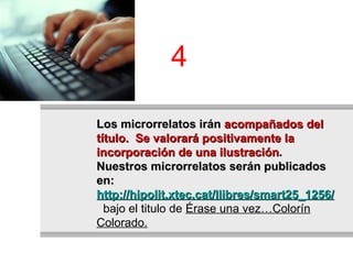 Los microrrelatos irán  acompañados del título.  Se valorará positivamente la incorporación de una ilustración . Nuestros microrrelatos serán publicados en:  http://hipolit.xtec.cat/llibres/smart25_1256/llibre/   bajo el titulo de  Érase una vez…Colorín Colorado. 4 
