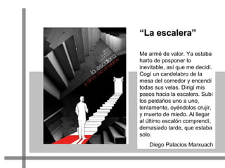 Me armé de valor. Ya estaba harto de posponer lo inevitable, así que me decidí. Cogí un candelabro de la mesa del comedor y encendí todas sus velas. Dirigí mis pasos hacia la escalera. Subí los peldaños uno a uno, lentamente, oyéndolos crujir, y muerto de miedo. Al llegar al último escalón comprendí, demasiado tarde, que estaba solo.  Diego Palacios Marxuach “ La escalera” 