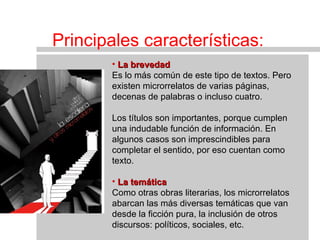 La brevedad Es lo más común de este tipo de textos. Pero existen microrrelatos de varias páginas, decenas de palabras o incluso cuatro. Los títulos son importantes, porque cumplen una indudable función de información. En algunos casos son imprescindibles para completar el sentido, por eso cuentan como texto.  La temática Como otras obras literarias, los microrrelatos abarcan las más diversas temáticas que van desde la ficción pura, la inclusión de otros discursos: políticos, sociales, etc. Principales características: 