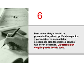 Para evitar alargarnos en la presentación y descripción de espacios y personajes, es aconsejable seleccionar bien los detalles con los que serán descritos.  Un detalle bien elegido puede decirlo todo.   6 