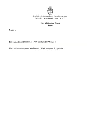 República Argentina - Poder Ejecutivo Nacional
1983/2023 - 40 AÑOS DE DEMOCRACIA
Hoja Adicional de Firmas
Anexo
Número:
Referencia: EX-2023-37840560- -APN-DGDA#MEC ANEXO II
El documento fue importado por el sistema GEDO con un total de 2 pagina/s.
Sábado 8 de Abril de 2023
IF-2023-38129766-APN-SAGYP#MEC
CIUDAD DE BUENOS AIRES
Digitally signed by Gestion Documental Electronica
Date: 2023.04.08 11:07:13 -03:00
Juan Jose Bahillo
Secretario
Secretaría de Agricultura, Ganadería y Pesca
Ministerio de Economía
Digitally signed by Gestion Documental
Electronica
Date: 2023.04.08 11:07:14 -03:00
 