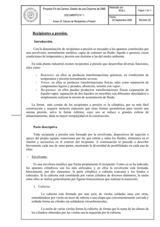 Realizado por:
M.M.J. Página 1 de 11
Proyecto Fin de Carrera. Diseño de una Columna de DME
DOCUMENTO N º 1
Anexo VI: Cálculo de Recipientes a Presión
Fecha:
20 Septiembre 2005 Revisión (0)
Recipientes a presión.
Introducción.
Con la denominación de recipientes a presión se encuadra a los aparatos constituidos por
una envolvente, normalmente metálica, capaz de contener un fluido, líquido o gaseoso, cuyas
condiciones de temperatura y presión son distintas a las del medio ambiente.
En toda planta industrial existen recipientes a presión que desarrollan diversas funciones,
tales como:
- Reactores: en ellos se producen transformaciones químicas, en condiciones de
temperatura y presión normalmente severas.
- Torres: en ellas se producen transformaciones físicas, tales como separación de
componentes ligeros y pesados, absorción, arrastre con vapor...
- Recipientes: en ellos pueden producirse transformaciones físicas (separación de
líquido-vapor, separación de dos líquidos no miscibles con diferentes densidades) o
simplemente realizan la misión de acumulación de fluido.
La forma más común de los recipientes a presión es la cilíndrica, por su más fácil
construcción y requerir menores espesores que otras formas geométricas para resistir una
misma presión, salvo la forma esférica, cuyo uso se reduce a grandes esferas de
almacenamiento, dada su mayor complejidad en la construcción.
Parte descriptiva.
Todo recipiente a presión está formado por la envolvente, dispositivos de sujeción o
apoyo del propio equipo, conexiones por las que entran y salen los fluidos, elementos en el
interior y accesorios en el exterior del recipiente. A continuación se procede a describir
brevemente cada una de estas partes, mostrando la diversidad de posibilidades en cada una de
ellas:
- Envolvente:
Es una envoltura metálica que forma propiamente el recipiente. Como ya se ha indicado,
los aparatos cilíndricos son los más utilizados, y en ellos la envolvente está formada,
básicamente, por dos elementos: la parte cilíndrica o cubierta (carcasa) y los fondos o
cabezales. Si la cubierta está constituida por varios cilindros de diversos diámetros, la unión
entre ellos se realiza generalmente por figuras troncocónicas que realizan la transición.
1. Cubierta.
La cubierta está formada por una serie de virolas soldadas unas con otras,
entendiéndose por virola un trozo de tubería o una chapa que convenientemente curvada y
soldada forma un cilindro sin soldaduras circunferenciales.
La unión de varias virolas forma la cubierta, de forma que la suma de las alturas de
los cilindros obtenidos por las virolas sea la requerida por la cubierta.
 