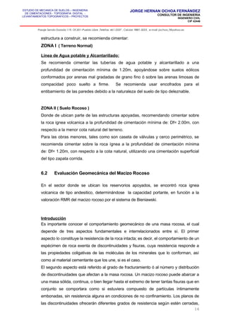 ESTUDIO DE MECANICA DE SUELOS – INGENIERIA
DE CIMENTACIONES - TOPOGRAFIA DIGITAL -
LEVANTAMIENTOS TOPOGRAFICOS – PROYECTOS
JORGE HERNAN OCHOA FERNÁNDEZ
CONSULTOR DE INGENIERIA
INGENIERO CIVIL
CIP 42446
Pasaje Senda Dorada 119, Of.201–Pueblo Libre ,Telefax: 461-2337 , Celular: 9881-3223 , e-mail: jochoa_f@yahoo.es
estructura a construir, se recomienda cimentar:
ZONA I ( Terreno Normal)
Línea de Agua potable y Alcantarillado:
Se recomienda cimentar las tuberías de agua potable y alcantarillado a una
profundidad de cimentación mínima de 1.20m, apoyándose sobre suelos eólicos
conformados por arenas mal gradadas de grano fino ó sobre las arenas limosas de
compacidad poco suelto a firme. Se recomienda usar encofrados para el
entibamiento de las paredes debido a la naturaleza del suelo de tipo deleznable.
ZONA II ( Suelo Rocoso )
Donde de ubican parte de las estructuras apoyadas, recomendando cimentar sobre
la roca ignea volcanica a la profundidad de cimentación mínima de: Df= 2.00m, con
respecto a la menor cota natural del terreno.
Para las obras menores, tales como son caseta de válvulas y cerco perimétrico, se
recomienda cimentar sobre la roca ígnea a la profundidad de cimentación mínima
de: Df= 1.20m, con respecto a la cota natural, utilizando una cimentación superficial
del tipo zapata corrida.
6.2 Evaluación Geomecánica del Macizo Rocoso
En el sector donde se ubican los reservorios apoyados, se encontró roca ignea
volcanica de tipo andesitico, determinándose la capacidad portante, en función a la
valoración RMR del macizo rocoso por el sistema de Bieniawski.
Introducción
Es importante conocer el comportamiento geomecánico de una masa rocosa, el cual
depende de tres aspectos fundamentales e interrelacionados entre sí. El primer
aspecto lo constituye la resistencia de la roca intacta; es decir, el comportamiento de un
espécimen de roca exenta de discontinuidades y fisuras, cuya resistencia responde a
las propiedades coligativas de las moléculas de los minerales que lo conforman, así
como al material cementante que los une, si es el caso.
El segundo aspecto está referido al grado de fracturamiento ó al número y distribución
de discontinuidades que afectan a la masa rocosa. Un macizo rocoso puede abarcar a
una masa sólida, continua, o bien llegar hasta el extremo de tener tantas fisuras que en
conjunto se comportara como si estuviera compuesto de partículas íntimamente
embonadas, sin resistencia alguna en condiciones de no confinamiento. Los planos de
las discontinuidades ofrecerán diferentes grados de resistencia según estén cerradas,
16
 